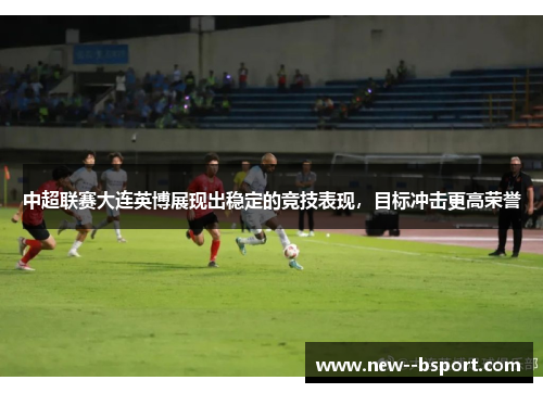 中超联赛大连英博展现出稳定的竞技表现，目标冲击更高荣誉