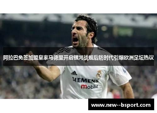 阿拉巴免签加盟皇家马德里开启银河战舰后防时代引爆欧洲足坛热议 阿拉巴免签加盟皇家马德里开启银河战舰后防时代引爆欧洲足坛热议