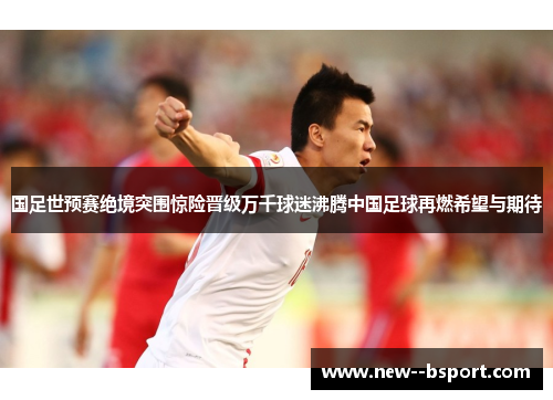 国足世预赛绝境突围惊险晋级万千球迷沸腾中国足球再燃希望与期待