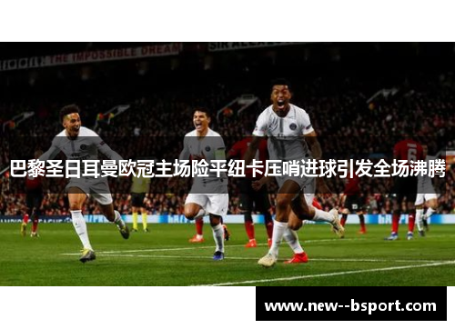 巴黎圣日耳曼欧冠主场险平纽卡压哨进球引发全场沸腾 巴黎圣日耳曼欧冠主场险平纽卡压哨进球引发全场沸腾