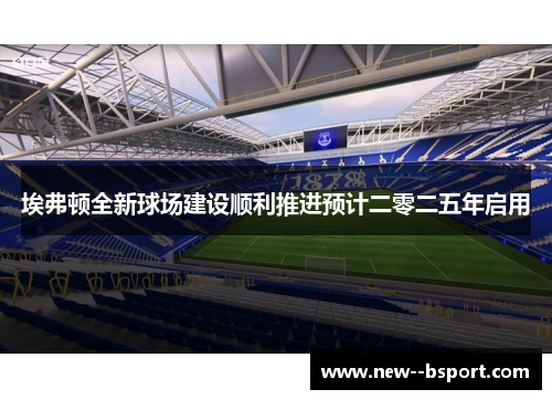 埃弗顿全新球场建设顺利推进预计二零二五年启用 埃弗顿全新球场建设顺利推进预计二零二五年启用