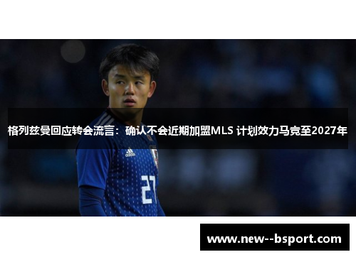格列兹曼回应转会流言：确认不会近期加盟MLS 计划效力马竞至2027年